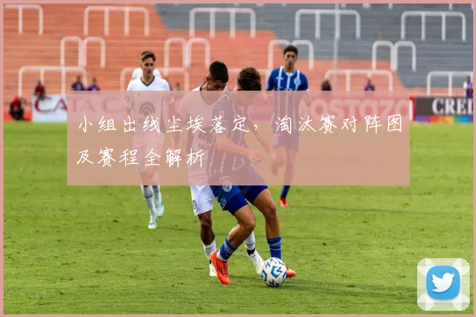 小组出线尘埃落定，淘汰赛对阵图及赛程全解析