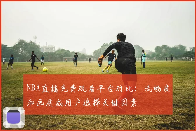 NBA直播免费观看平台对比:流畅度和画质成用户选择关键因素