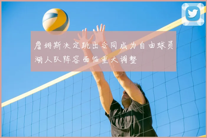 詹姆斯决定跳出合同成为自由球员湖人队阵容面临重大调整