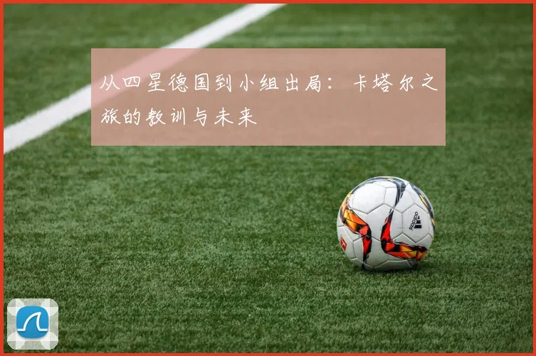 从四星德国到小组出局:卡塔尔之旅的教训与未来
