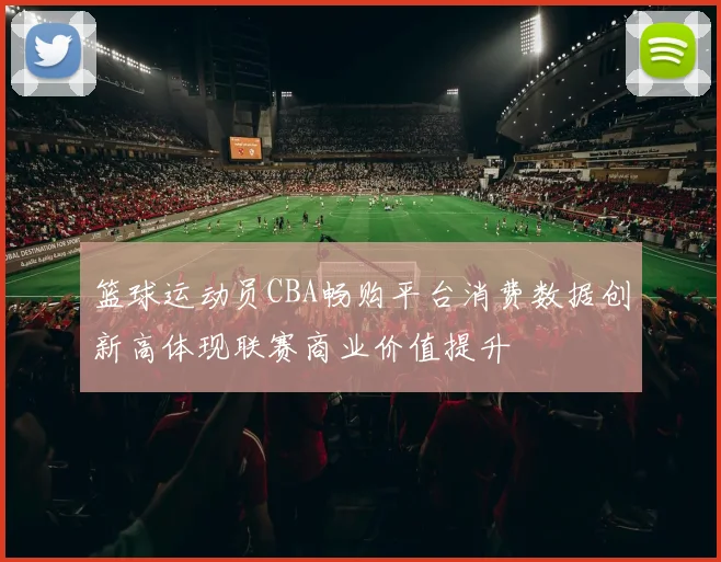 篮球运动员CBA畅购平台消费数据创新高体现联赛商业价值提升