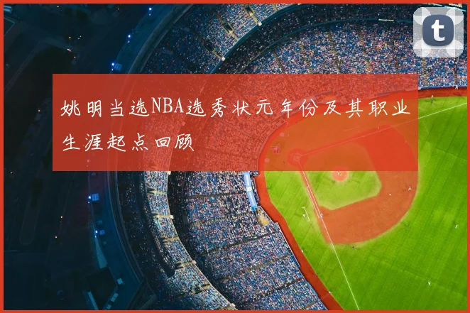 姚明当选NBA选秀状元年份及其职业生涯起点回顾