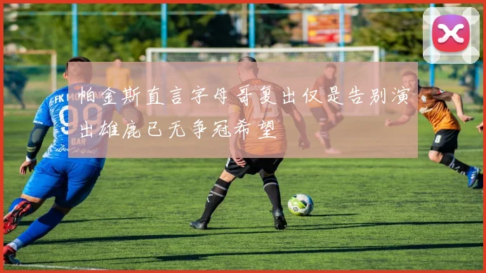 帕金斯直言字母哥复出仅是告别演出雄鹿已无争冠希望