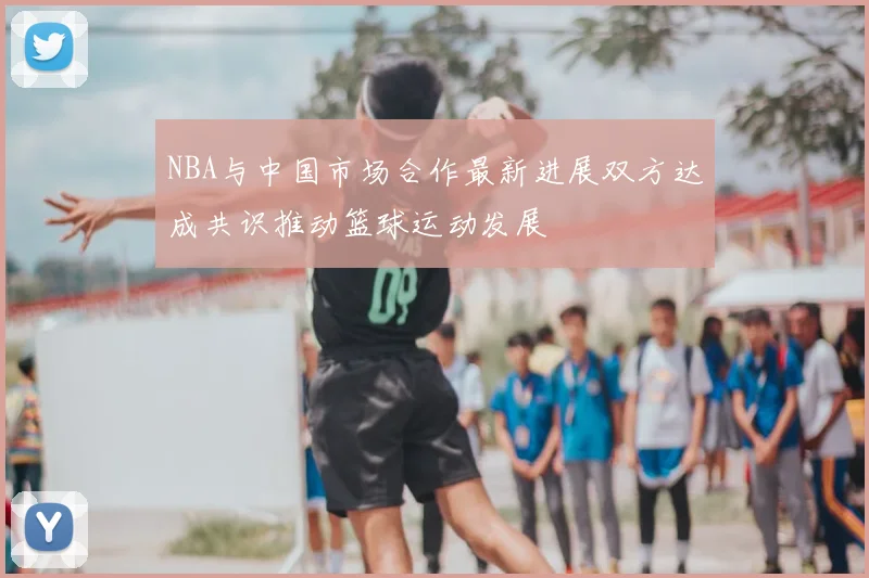 NBA与中国市场合作最新进展双方达成共识推动篮球运动发展