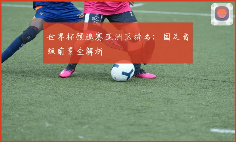 世界杯预选赛亚洲区排名:国足晋级前景全解析