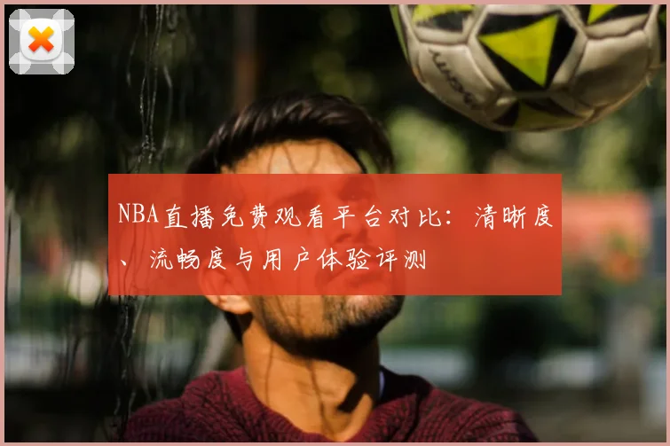 NBA直播免费观看平台对比:清晰度、流畅度与用户体验评测