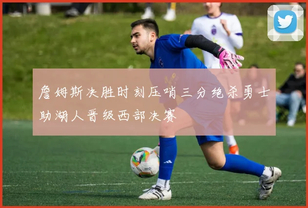 詹姆斯决胜时刻压哨三分绝杀勇士助湖人晋级西部决赛