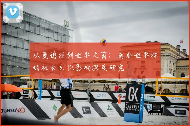从曼德拉到世界之窗:南非世界杯的社会文化影响深度研究