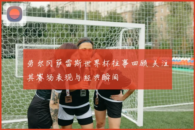 劳尔冈萨雷斯世界杯往事回顾 关注其赛场表现与经典瞬间
