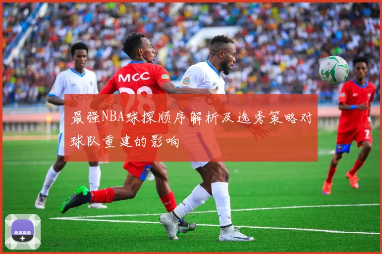 最强NBA球探顺序解析及选秀策略对球队重建的影响