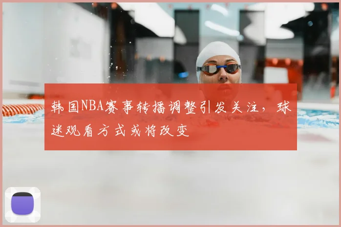 韩国NBA赛事转播调整引发关注,球迷观看方式或将改变