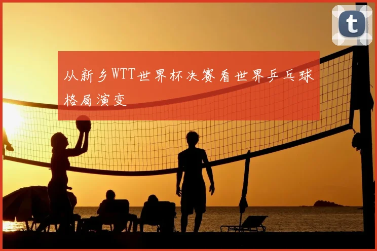 从新乡WTT世界杯决赛看世界乒乓球格局演变
