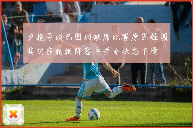 卢指导谈巴图姆缺席比赛原因强调其仍在轮换阵容中并非状态下滑