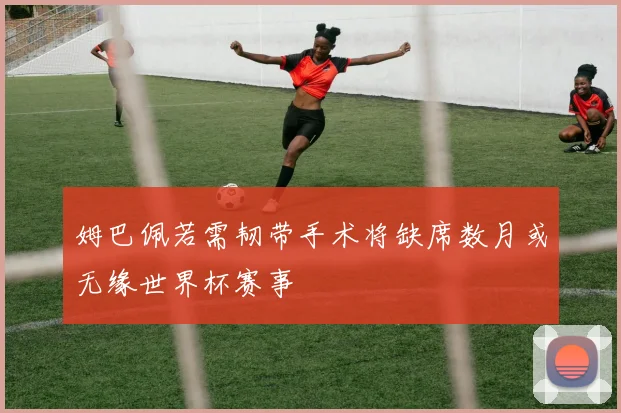 姆巴佩若需韧带手术将缺席数月或无缘世界杯赛事