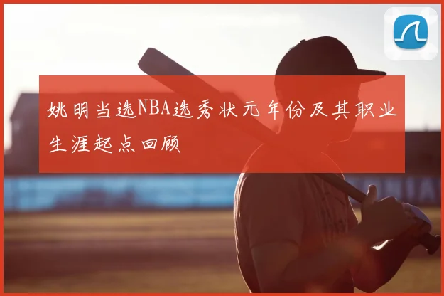 姚明当选NBA选秀状元年份及其职业生涯起点回顾