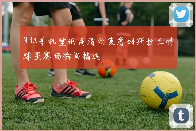 NBA手机壁纸高清合集詹姆斯杜兰特球星赛场瞬间精选