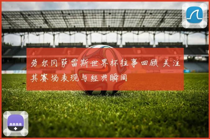 劳尔冈萨雷斯世界杯往事回顾 关注其赛场表现与经典瞬间