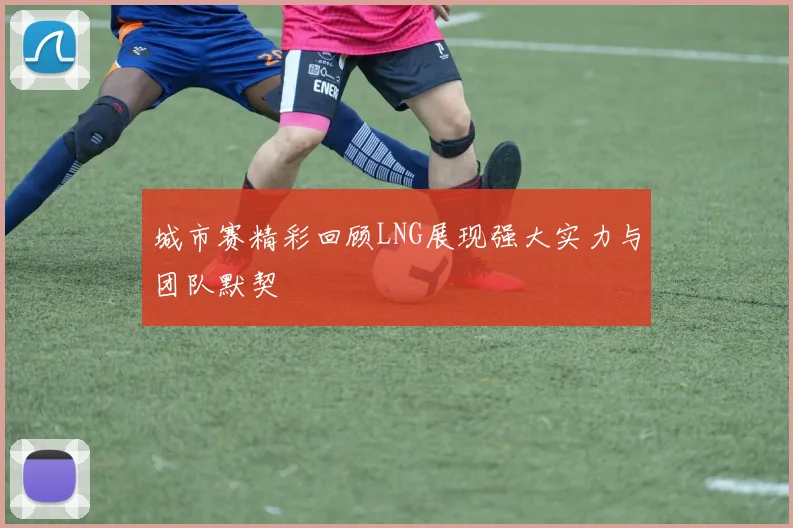 城市赛精彩回顾LNG展现强大实力与团队默契