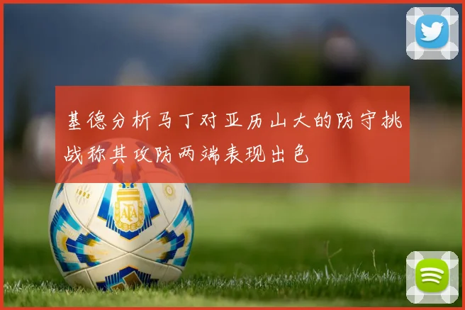 基德分析马丁对亚历山大的防守挑战称其攻防两端表现出色
