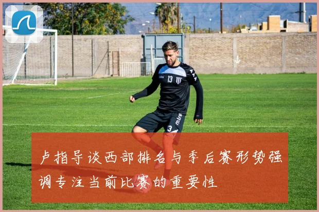 卢指导谈西部排名与季后赛形势强调专注当前比赛的重要性