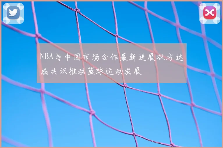 NBA与中国市场合作最新进展双方达成共识推动篮球运动发展