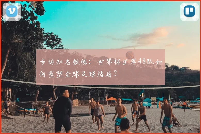 专访知名教练:世界杯扩军48队如何重塑全球足球格局?