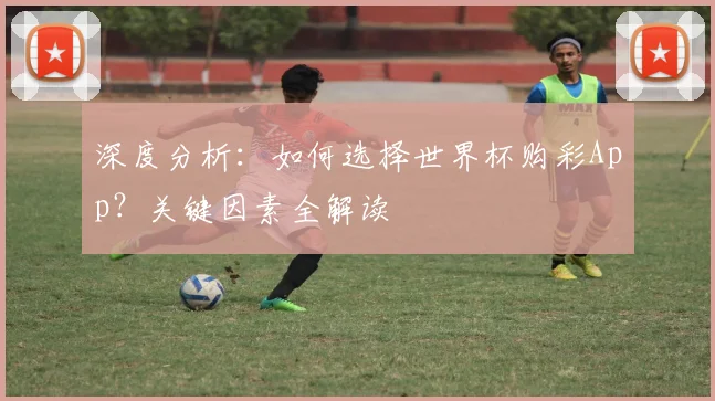 深度分析:如何选择世界杯购彩App?关键因素全解读