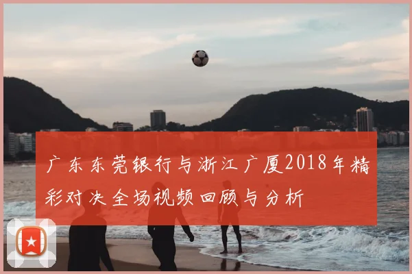 广东东莞银行与浙江广厦2018年精彩对决全场视频回顾与分析