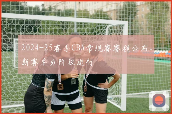 2024-25赛季CBA常规赛赛程公布，新赛季分阶段进行