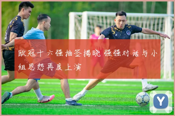 欧冠十六强抽签揭晓 强强对话与小组恩怨再度上演