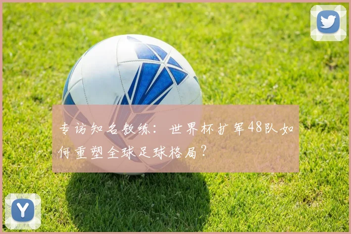 专访知名教练:世界杯扩军48队如何重塑全球足球格局?