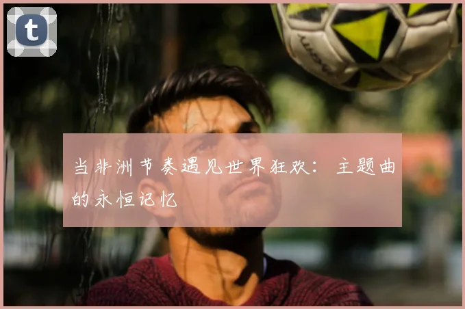 当非洲节奏遇见世界狂欢:主题曲的永恒记忆