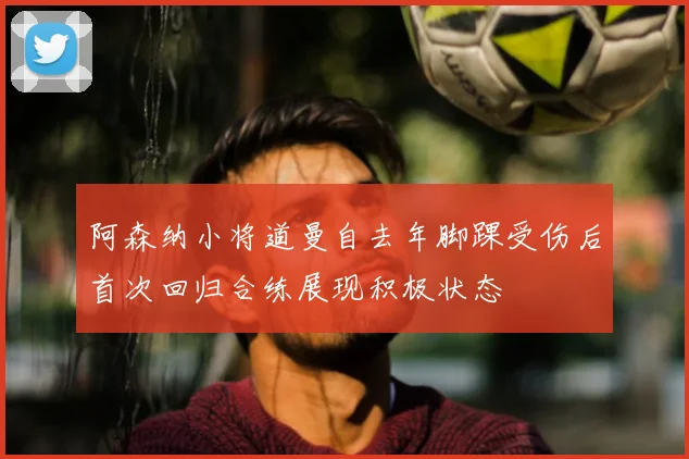 阿森纳小将道曼自去年脚踝受伤后首次回归合练展现积极状态