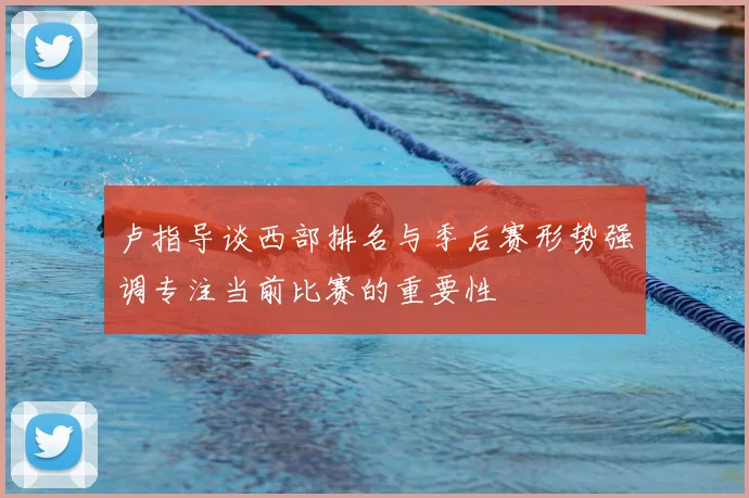 卢指导谈西部排名与季后赛形势强调专注当前比赛的重要性