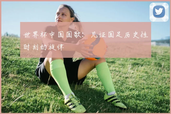 世界杯中国国歌:见证国足历史性时刻的旋律