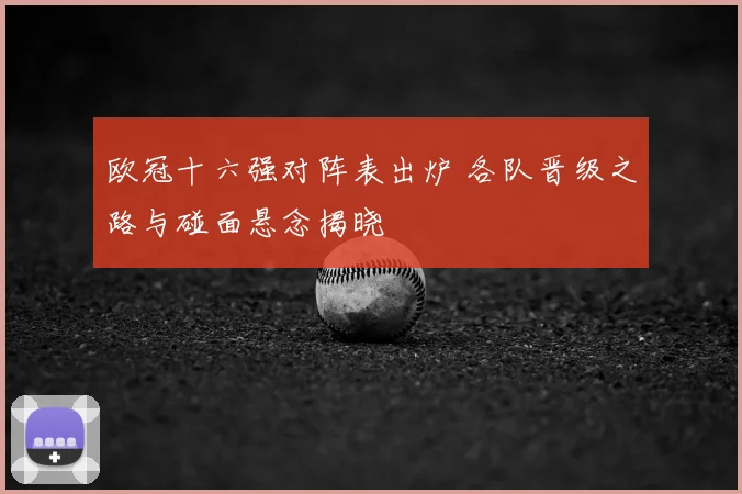 欧冠十六强对阵表出炉 各队晋级之路与碰面悬念揭晓