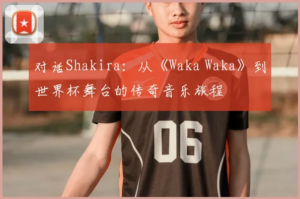对话Shakira:从《Waka Waka》到世界杯舞台的传奇音乐旅程