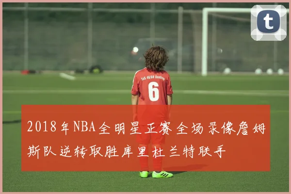 2018年NBA全明星正赛全场录像詹姆斯队逆转取胜库里杜兰特联手