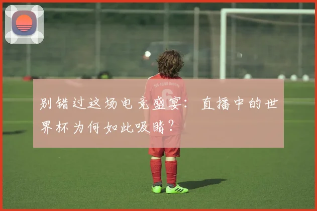 别错过这场电竞盛宴:直播中的世界杯为何如此吸睛?