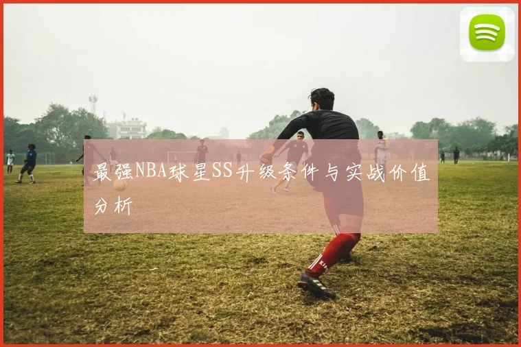 最强NBA球星SS升级条件与实战价值分析