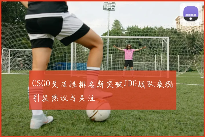 CSGO灵活性排名新突破JDG战队表现引发热议与关注
