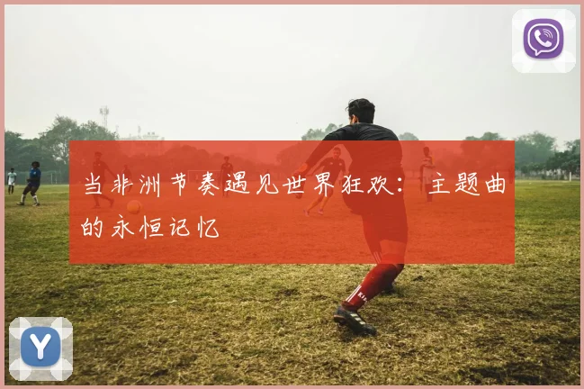 当非洲节奏遇见世界狂欢:主题曲的永恒记忆