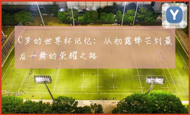 C罗的世界杯记忆:从初露锋芒到最后一舞的荣耀之路