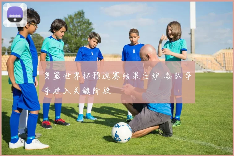男篮世界杯预选赛结果出炉 各队争夺进入关键阶段