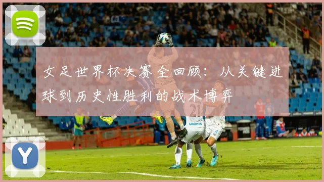 女足世界杯决赛全回顾：从关键进球到历史性胜利的战术博弈