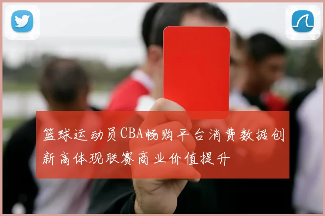 篮球运动员CBA畅购平台消费数据创新高体现联赛商业价值提升