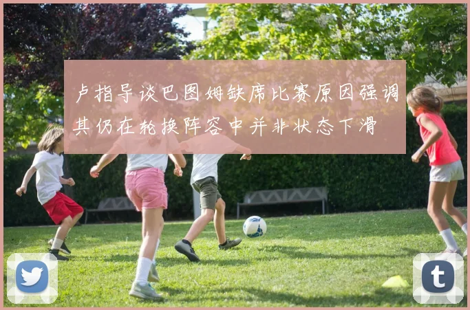 卢指导谈巴图姆缺席比赛原因强调其仍在轮换阵容中并非状态下滑