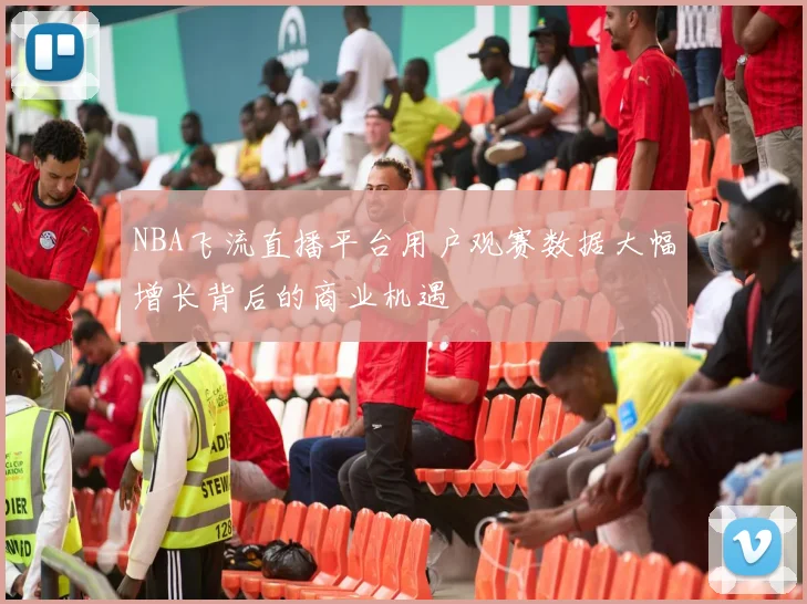 NBA飞流直播平台用户观赛数据大幅增长背后的商业机遇