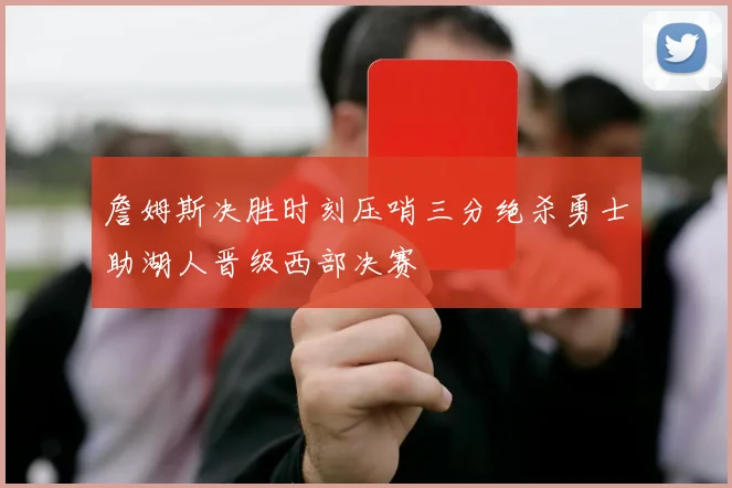 詹姆斯决胜时刻压哨三分绝杀勇士助湖人晋级西部决赛