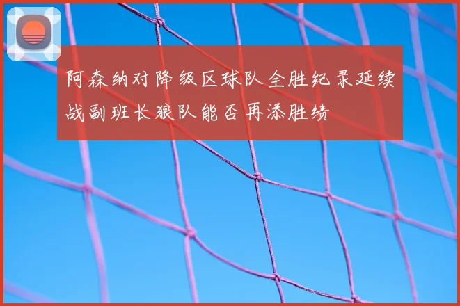 阿森纳对降级区球队全胜纪录延续战副班长狼队能否再添胜绩